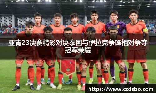 亚青23决赛精彩对决泰国与伊拉克争锋相对争夺冠军荣耀