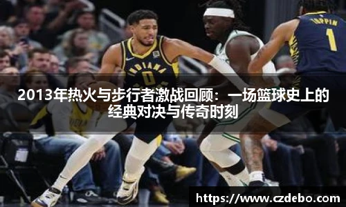 2013年热火与步行者激战回顾：一场篮球史上的经典对决与传奇时刻